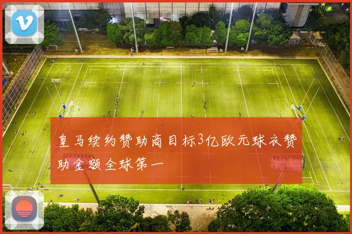 皇马续约赞助商目标3亿欧元球衣赞助金额全球第一