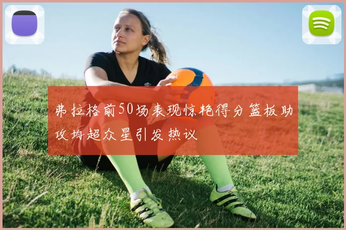 弗拉格前50场表现惊艳得分篮板助攻均超众星引发热议