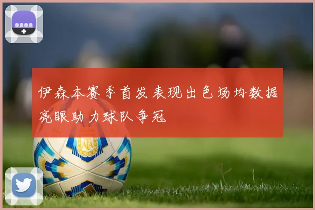 伊森本赛季首发表现出色场均数据亮眼助力球队争冠