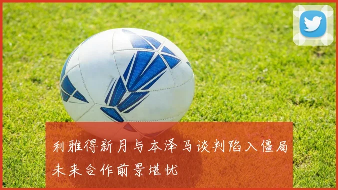 利雅得新月与本泽马谈判陷入僵局未来合作前景堪忧