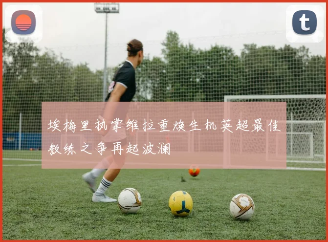 埃梅里执掌维拉重焕生机英超最佳教练之争再起波澜