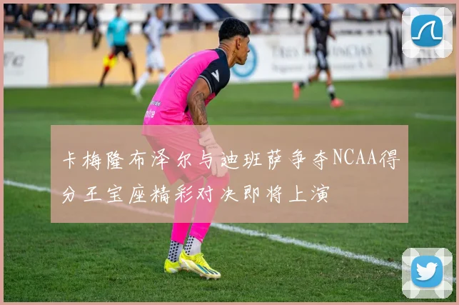 卡梅隆布泽尔与迪班萨争夺NCAA得分王宝座精彩对决即将上演