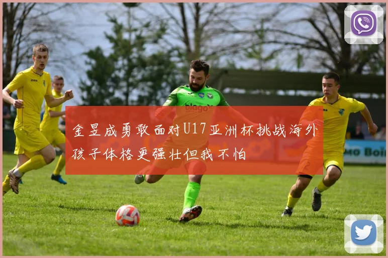 金昱成勇敢面对U17亚洲杯挑战海外孩子体格更强壮但我不怕