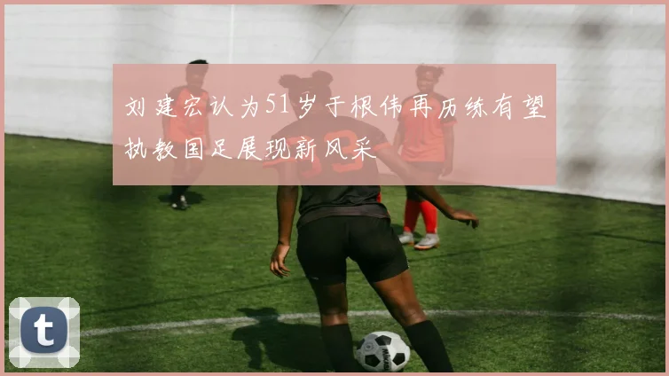 刘建宏认为51岁于根伟再历练有望执教国足展现新风采