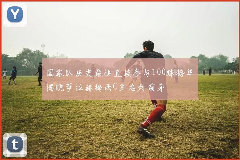 国家队历史最快直接参与100球榜单揭晓萨拉赫梅西C罗名列前茅