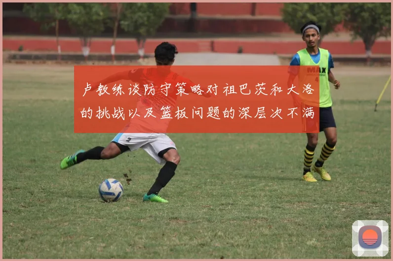 卢教练谈防守策略对祖巴茨和大洛的挑战以及篮板问题的深层次不满