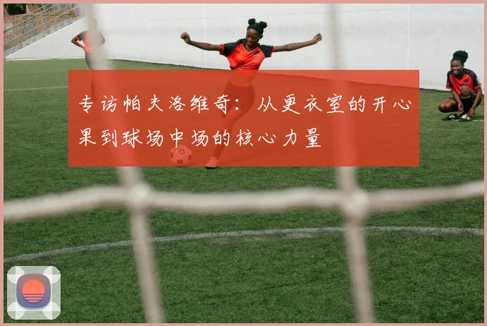 专访帕夫洛维奇：从更衣室的开心果到球场中场的核心力量