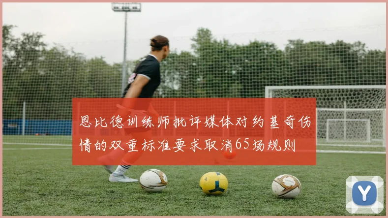 恩比德训练师批评媒体对约基奇伤情的双重标准要求取消65场规则