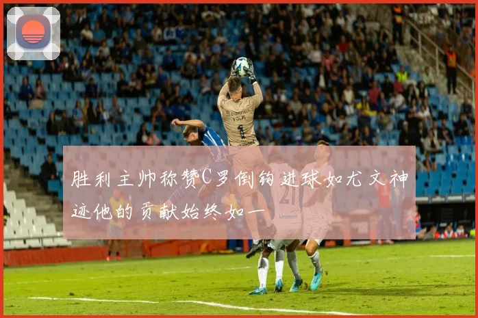 胜利主帅称赞C罗倒钩进球如尤文神迹他的贡献始终如一