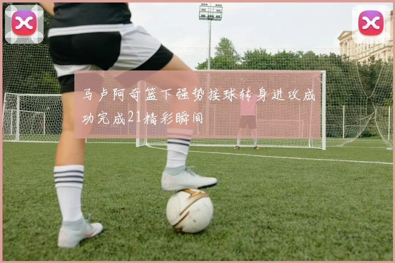 马卢阿奇篮下强势接球转身进攻成功完成21精彩瞬间