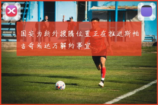 国安为新外援腾位置正在推进斯帕吉奇或达万解约事宜