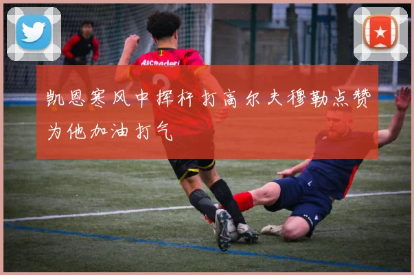 凯恩寒风中挥杆打高尔夫穆勒点赞为他加油打气
