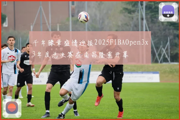 千年豫章盛情迎接2025FIBAOpen3x3年度总决赛在南昌隆重开幕