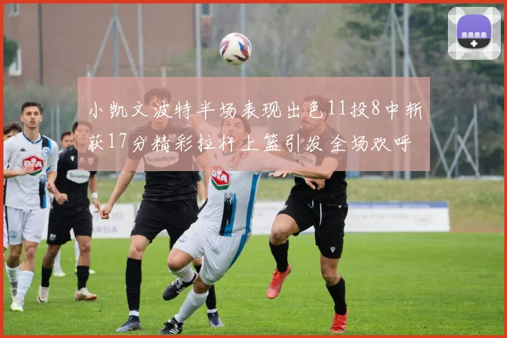 小凯文波特半场表现出色11投8中斩获17分精彩拉杆上篮引发全场欢呼