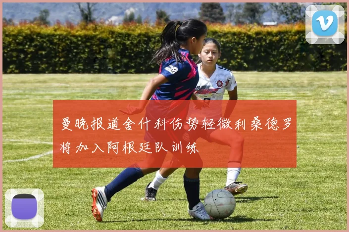 曼晚报道舍什科伤势轻微利桑德罗将加入阿根廷队训练