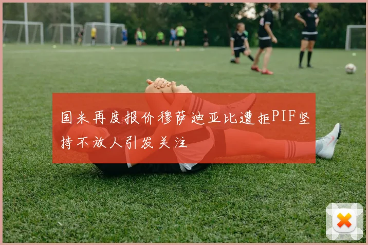 国米再度报价穆萨迪亚比遭拒PIF坚持不放人引发关注