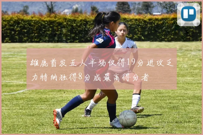 雄鹿首发五人半场仅得19分进攻乏力特纳独得8分成最高得分者