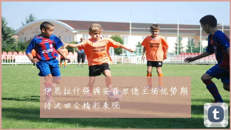 伊恩拉什强调安菲尔德主场优势期待次回合精彩表现