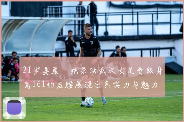 21岁姜晨璟绝杀助武汉女足晋级身高161的后腰展现出色实力与魅力