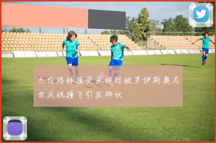 杰伦格林接受采访时被罗伊斯奥尼尔庆祝撞飞引发热议