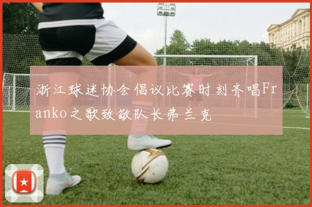 浙江球迷协会倡议比赛时刻齐唱Franko之歌致敬队长弗兰克