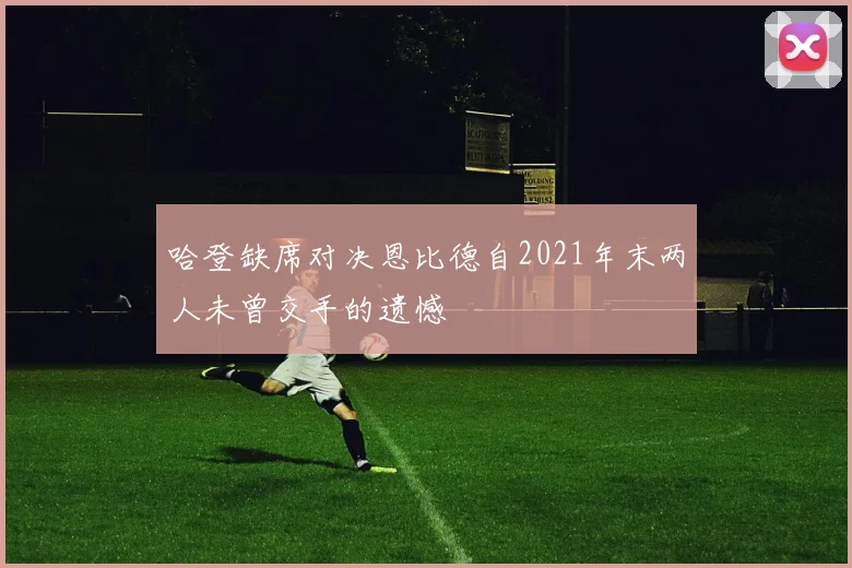哈登缺席对决恩比德自2021年末两人未曾交手的遗憾