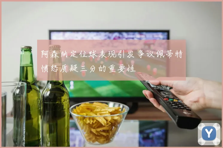 阿森纳定位球表现引发争议佩蒂特愤怒质疑三分的重要性